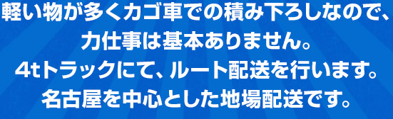 軽い物が多くカゴ車での積み下ろしなので、 力仕事は基本ありません。 4tトラックにて、ルート配送を行います。 名古屋を中心とした地場配送です。