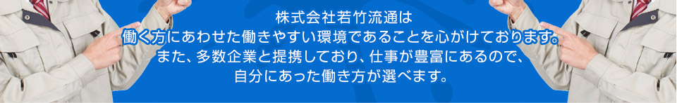 株式会社若竹流通は 働く方にあわせた働きやすい環境であることを心がけております。 また、多数企業と提携しており、仕事が豊富にあるので、自分にあった働き方が選べます。